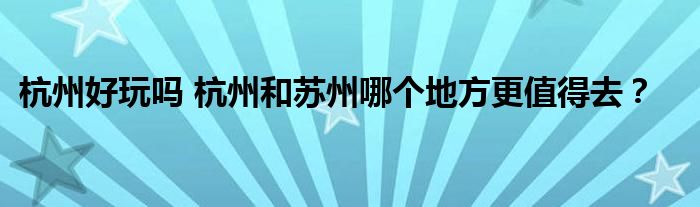 杭州好玩吗 杭州和苏州哪个地方更值得去？