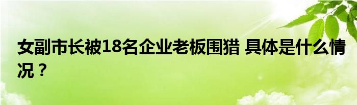 女副市长被18名企业老板围猎 具体是什么情况？