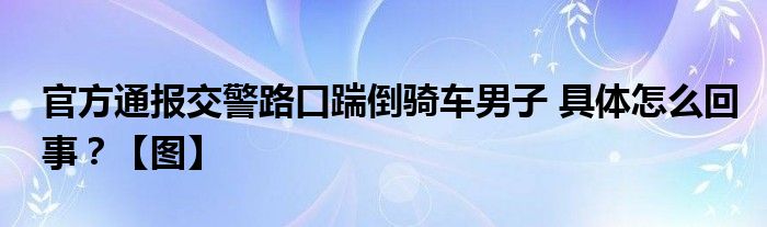 官方通报交警路口踹倒骑车男子 具体怎么回事？【图】