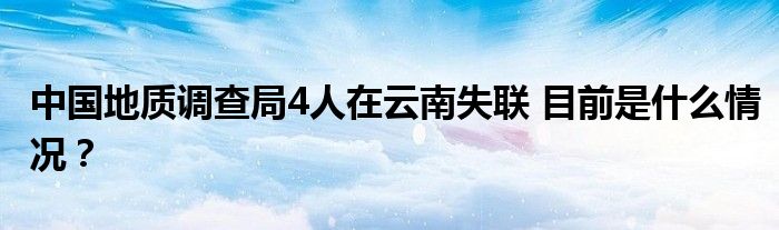 中国地质调查局4人在云南失联 目前是什么情况？