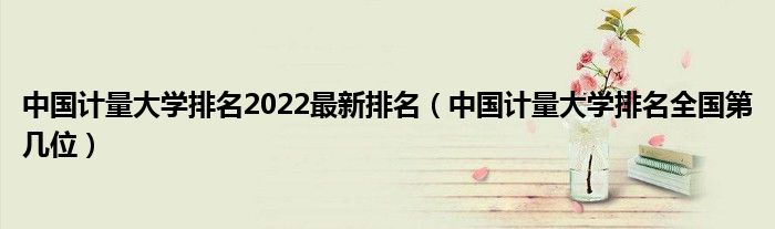 中国计量大学排名2022最新排名（中国计量大学排名全国第几位）