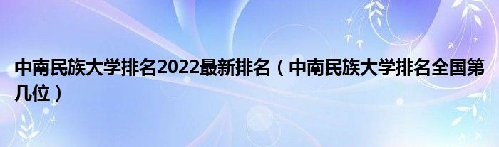 中南民族大学排名2022最新排名（中南民族大学排名全国第几位）