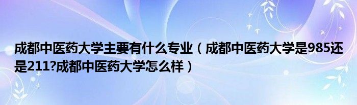 成都中医药大学主要有什么专业（成都中医药大学是985还是211?成都中医药大学怎么样）