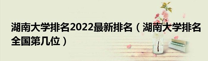 湖南大学排名2022最新排名（湖南大学排名全国第几位）