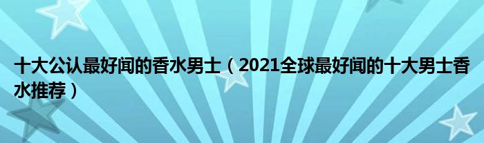 十大公认最好闻的香水男士（2021全球最好闻的十大男士香水推荐）