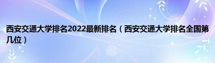 西安交通大学排名2022最新排名（西安交通大学排名全国第几位）