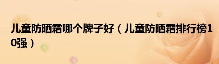 儿童防晒霜哪个牌子好（儿童防晒霜排行榜10强）