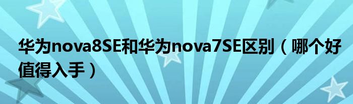 华为nova8SE和华为nova7SE区别（哪个好值得入手）