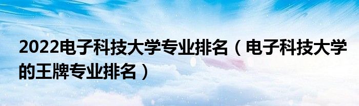 2022电子科技大学专业排名（电子科技大学的王牌专业排名）