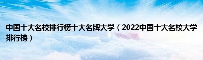 中国十大名校排行榜十大名牌大学（2022中国十大名校大学排行榜）