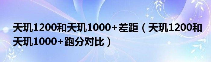 天玑1200和天玑1000+差距（天玑1200和天玑1000+跑分对比）