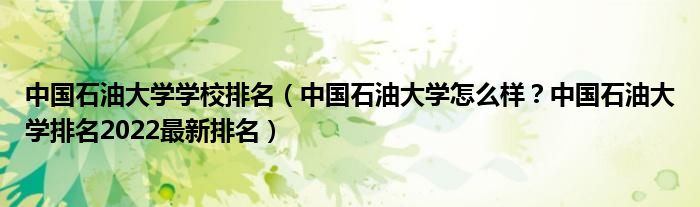 中国石油大学学校排名（中国石油大学怎么样？中国石油大学排名2022最新排名）