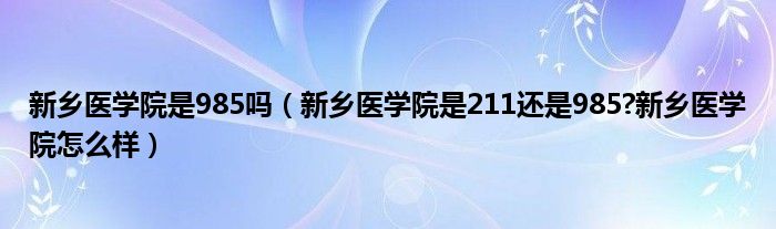 新乡医学院是985吗（新乡医学院是211还是985?新乡医学院怎么样）