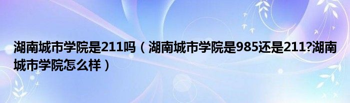 湖南城市学院是211吗（湖南城市学院是985还是211?湖南城市学院怎么样）