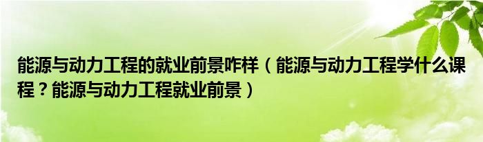 能源与动力工程的就业前景咋样（能源与动力工程学什么课程？能源与动力工程就业前景）