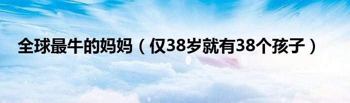 全球最牛的妈妈（仅38岁就有38个孩子）