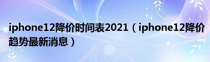 iphone12降价时间表2021（iphone12降价趋势最新消息）