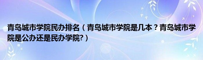 青岛城市学院民办排名（青岛城市学院是几本？青岛城市学院是公办还是民办学院?）