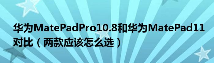 华为MatePadPro10.8和华为MatePad11对比（两款应该怎么选）