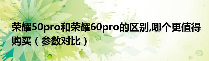 荣耀50pro和荣耀60pro的区别,哪个更值得购买（参数对比）