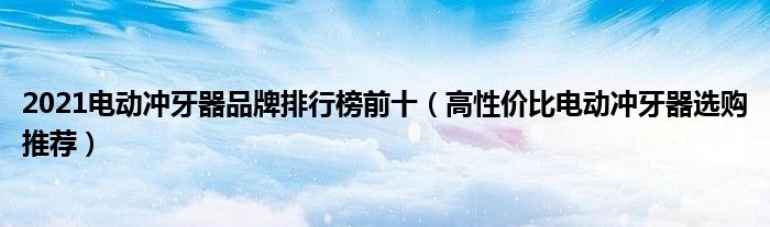 2021电动冲牙器品牌排行榜前十（高性价比电动冲牙器选购推荐）