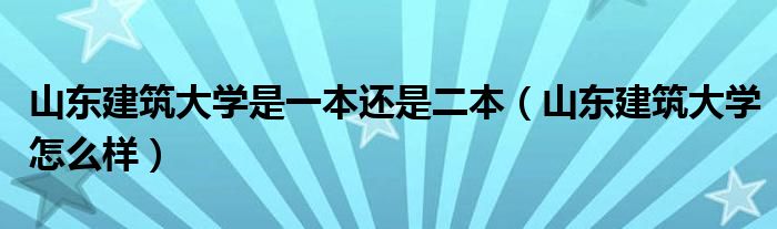 山东建筑大学是一本还是二本（山东建筑大学怎么样）