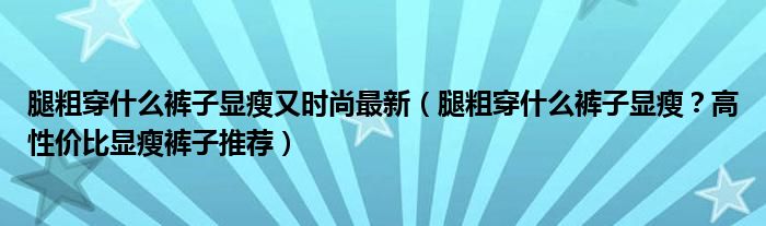 腿粗穿什么裤子显瘦又时尚最新（腿粗穿什么裤子显瘦？高性价比显瘦裤子推荐）