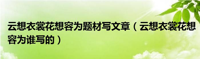 云想衣裳花想容为题材写文章（云想衣裳花想容为谁写的）