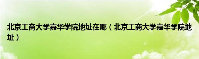 北京工商大学嘉华学院地址在哪（北京工商大学嘉华学院地址）