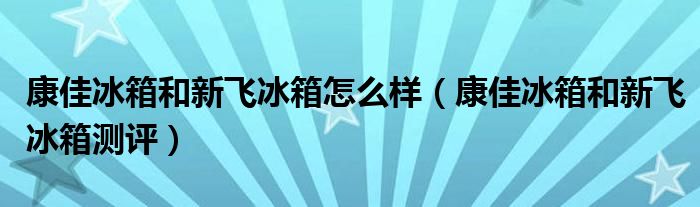 康佳冰箱和新飞冰箱怎么样（康佳冰箱和新飞冰箱测评）