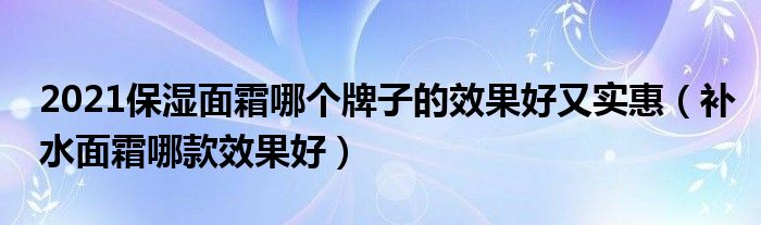 2021保湿面霜哪个牌子的效果好又实惠（补水面霜哪款效果好）