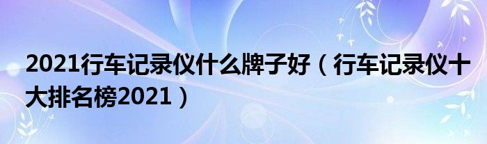 2021行车记录仪什么牌子好（行车记录仪十大排名榜2021）