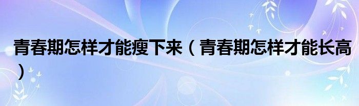 青春期怎样才能瘦下来（青春期怎样才能长高）