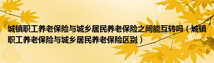 城镇职工养老保险与城乡居民养老保险之间能互转吗（城镇职工养老保险与城乡居民养老保险区别）