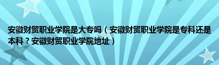 安徽财贸职业学院是大专吗（安徽财贸职业学院是专科还是本科？安徽财贸职业学院地址）