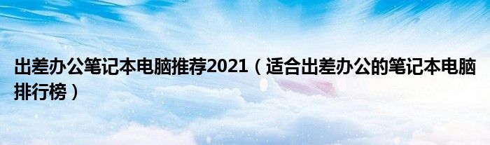 出差办公笔记本电脑推荐2021（适合出差办公的笔记本电脑排行榜）