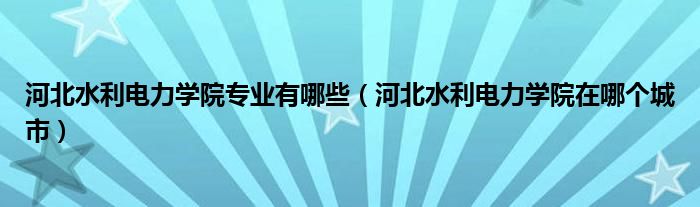 河北水利电力学院专业有哪些（河北水利电力学院在哪个城市）