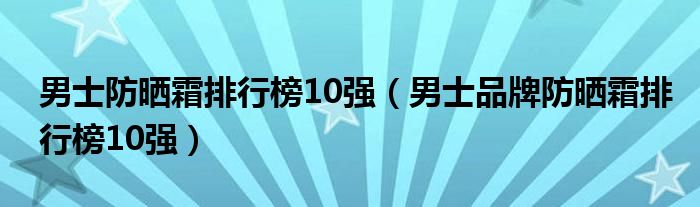 男士防晒霜排行榜10强（男士品牌防晒霜排行榜10强）