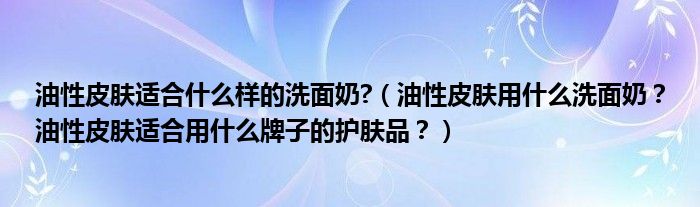 油性皮肤适合什么样的洗面奶?（油性皮肤用什么洗面奶？油性皮肤适合用什么牌子的护肤品？）