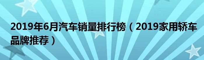 2019年6月汽车销量排行榜（2019家用轿车品牌推荐）