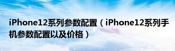 iPhone12系列参数配置（iPhone12系列手机参数配置以及价格）