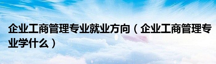 企业工商管理专业就业方向（企业工商管理专业学什么）