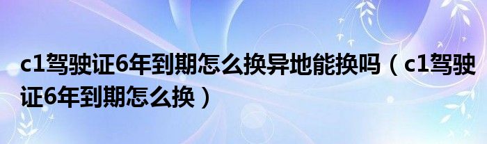 c1驾驶证6年到期怎么换异地能换吗（c1驾驶证6年到期怎么换）