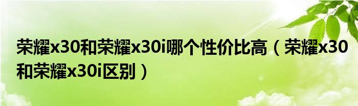 荣耀x30和荣耀x30i哪个性价比高（荣耀x30和荣耀x30i区别）