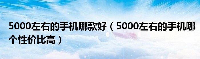 5000左右的手机哪款好（5000左右的手机哪个性价比高）