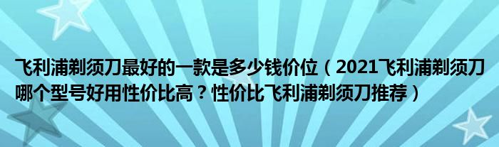 飞利浦剃须刀最好的一款是多少钱价位（2021飞利浦剃须刀哪个型号好用性价比高？性价比飞利浦剃须刀推荐）