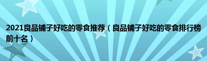 2021良品铺子好吃的零食推荐（良品铺子好吃的零食排行榜前十名）