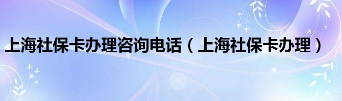 上海社保卡办理咨询电话（上海社保卡办理）