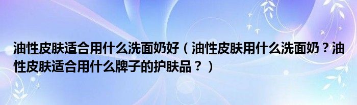 油性皮肤适合用什么洗面奶好（油性皮肤用什么洗面奶？油性皮肤适合用什么牌子的护肤品？）