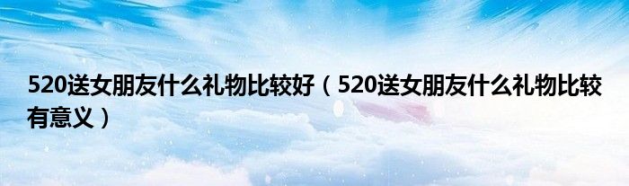 520送女朋友什么礼物比较好（520送女朋友什么礼物比较有意义）